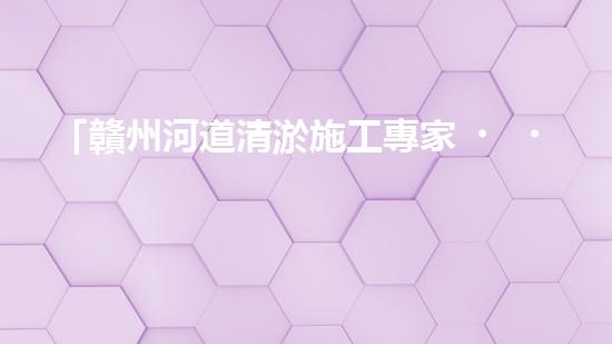 「贛州河道清淤施工專家，高效解決清淤難題！」